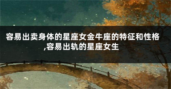 容易出卖身体的星座女金牛座的特征和性格,容易出轨的星座女生