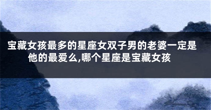 宝藏女孩最多的星座女双子男的老婆一定是他的最爱么,哪个星座是宝藏女孩