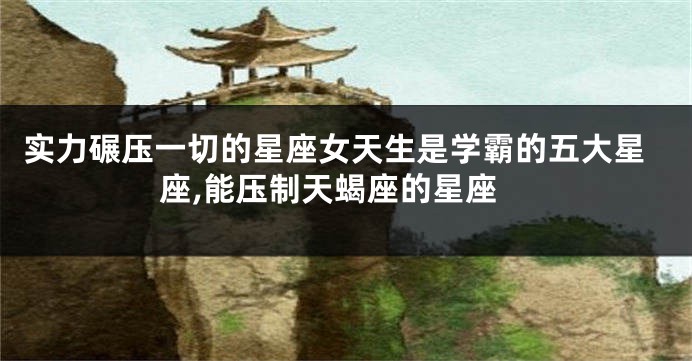 实力碾压一切的星座女天生是学霸的五大星座,能压制天蝎座的星座