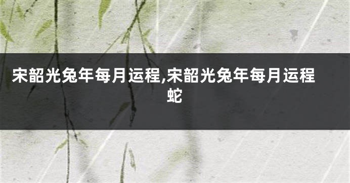 宋韶光兔年每月运程,宋韶光兔年每月运程蛇