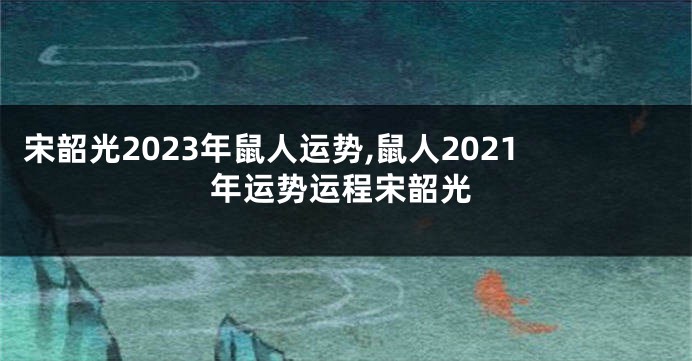 宋韶光2023年鼠人运势,鼠人2021年运势运程宋韶光