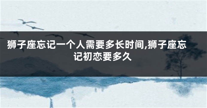 狮子座忘记一个人需要多长时间,狮子座忘记初恋要多久