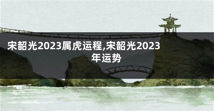 宋韶光2023属虎运程,宋韶光2023年运势