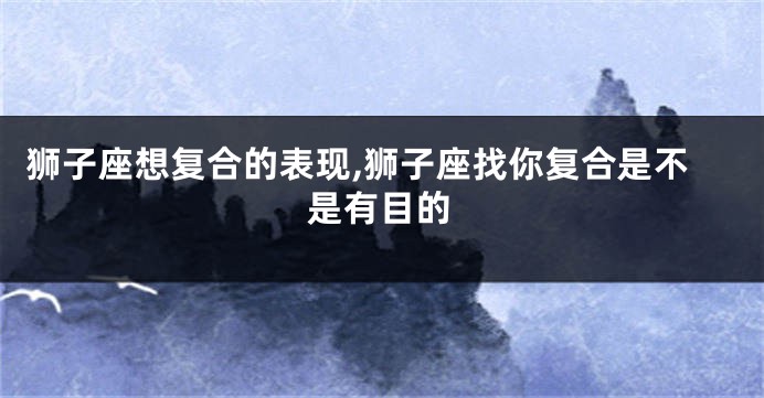 狮子座想复合的表现,狮子座找你复合是不是有目的