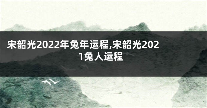 宋韶光2022年兔年运程,宋韶光2021兔人运程