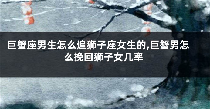 巨蟹座男生怎么追狮子座女生的,巨蟹男怎么挽回狮子女几率
