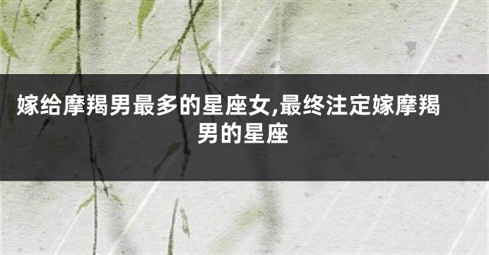 嫁给摩羯男最多的星座女,最终注定嫁摩羯男的星座
