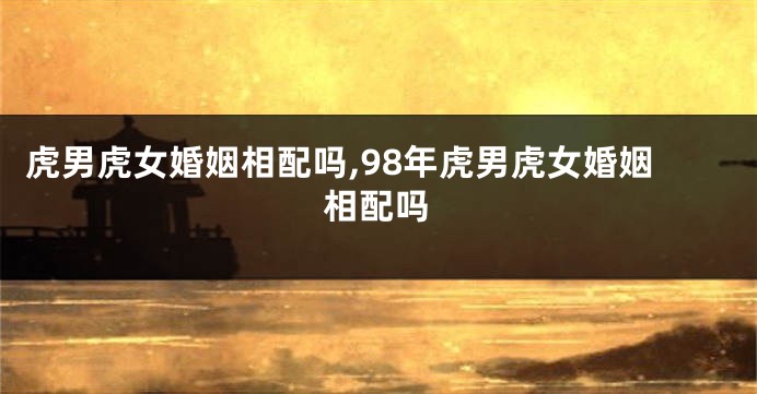 虎男虎女婚姻相配吗,98年虎男虎女婚姻相配吗