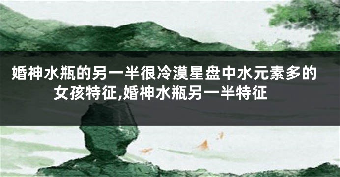 婚神水瓶的另一半很冷漠星盘中水元素多的女孩特征,婚神水瓶另一半特征