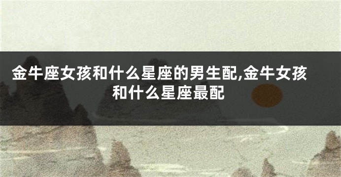 金牛座女孩和什么星座的男生配,金牛女孩和什么星座最配