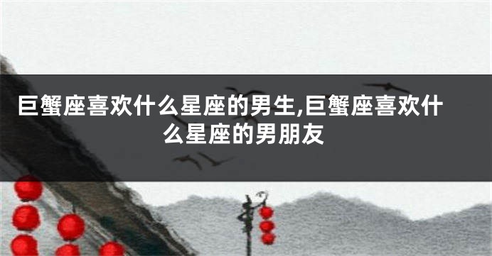 巨蟹座喜欢什么星座的男生,巨蟹座喜欢什么星座的男朋友