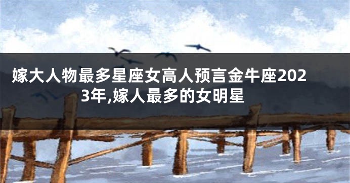 嫁大人物最多星座女高人预言金牛座2023年,嫁人最多的女明星