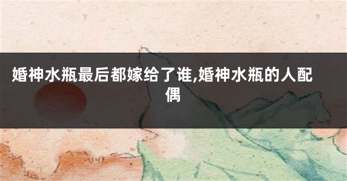 婚神水瓶最后都嫁给了谁,婚神水瓶的人配偶