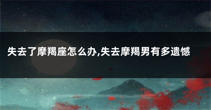 失去了摩羯座怎么办,失去摩羯男有多遗憾