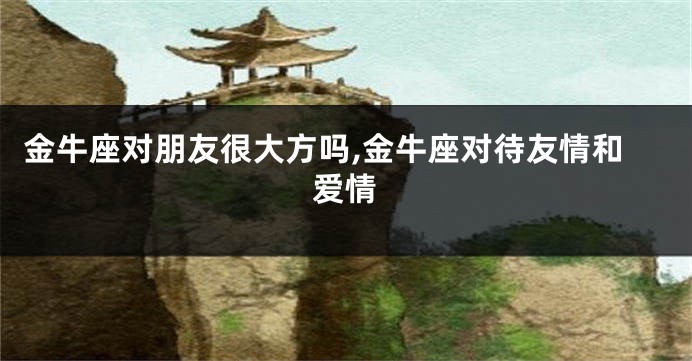 金牛座对朋友很大方吗,金牛座对待友情和爱情