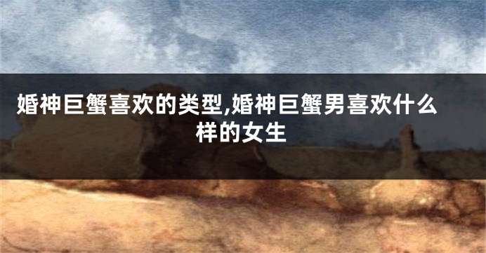 婚神巨蟹喜欢的类型,婚神巨蟹男喜欢什么样的女生