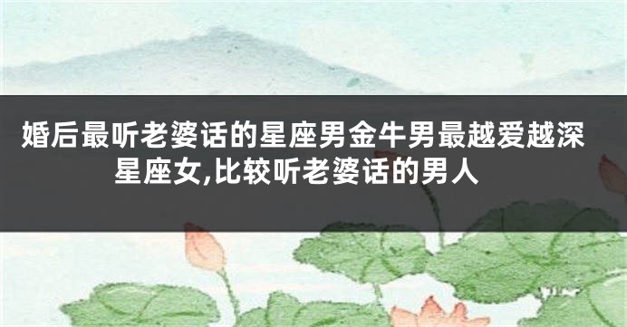 婚后最听老婆话的星座男金牛男最越爱越深星座女,比较听老婆话的男人