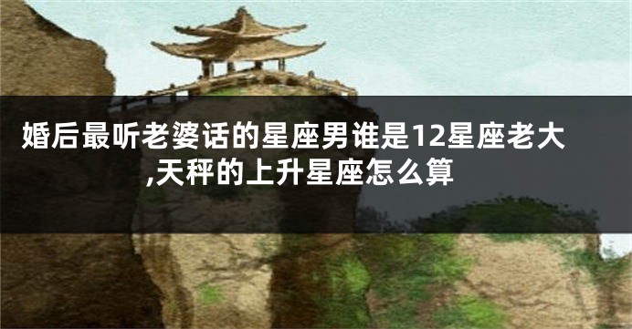 婚后最听老婆话的星座男谁是12星座老大,天秤的上升星座怎么算