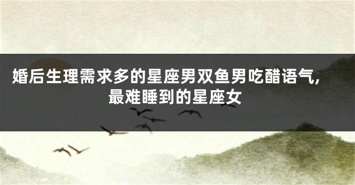 婚后生理需求多的星座男双鱼男吃醋语气,最难睡到的星座女