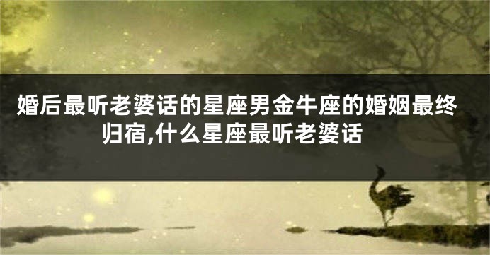 婚后最听老婆话的星座男金牛座的婚姻最终归宿,什么星座最听老婆话