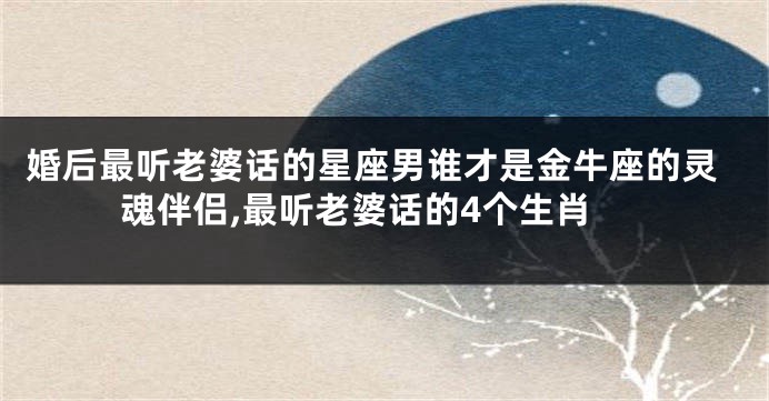 婚后最听老婆话的星座男谁才是金牛座的灵魂伴侣,最听老婆话的4个生肖