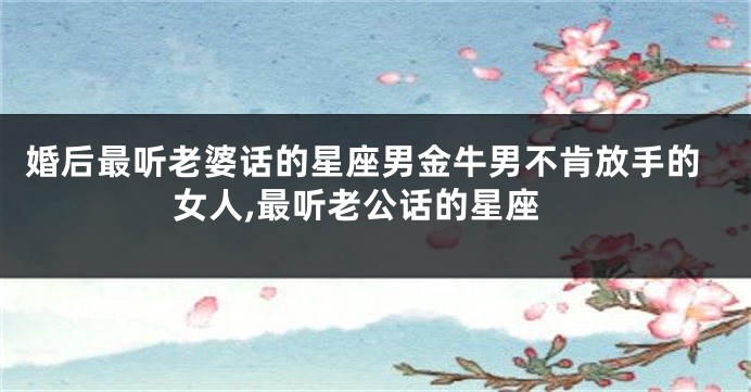 婚后最听老婆话的星座男金牛男不肯放手的女人,最听老公话的星座