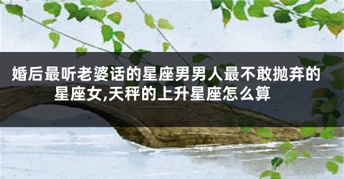 婚后最听老婆话的星座男男人最不敢抛弃的星座女,天秤的上升星座怎么算