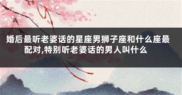 婚后最听老婆话的星座男狮子座和什么座最配对,特别听老婆话的男人叫什么