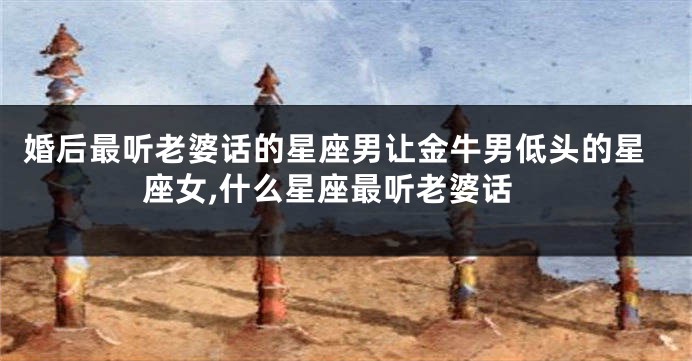 婚后最听老婆话的星座男让金牛男低头的星座女,什么星座最听老婆话
