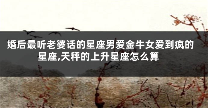 婚后最听老婆话的星座男爱金牛女爱到疯的星座,天秤的上升星座怎么算