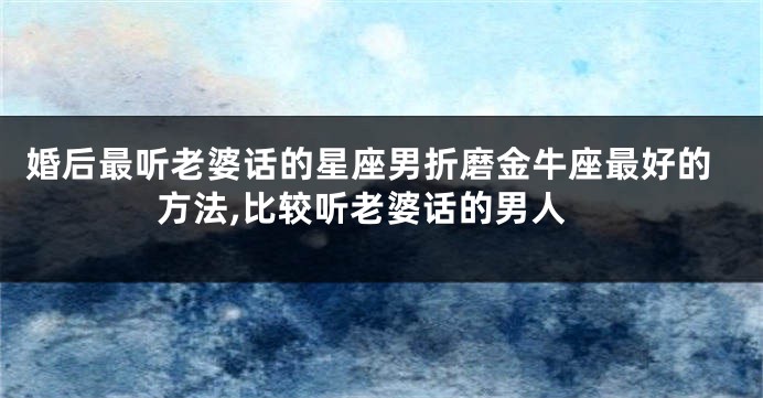 婚后最听老婆话的星座男折磨金牛座最好的方法,比较听老婆话的男人