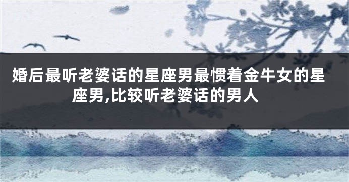 婚后最听老婆话的星座男最惯着金牛女的星座男,比较听老婆话的男人