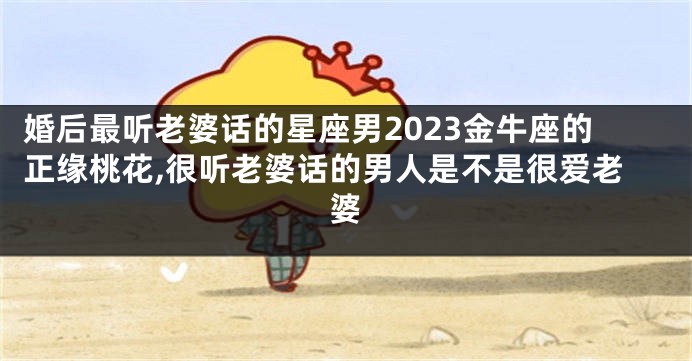 婚后最听老婆话的星座男2023金牛座的正缘桃花,很听老婆话的男人是不是很爱老婆