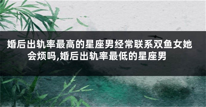 婚后出轨率最高的星座男经常联系双鱼女她会烦吗,婚后出轨率最低的星座男