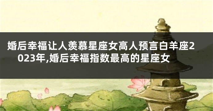 婚后幸福让人羡慕星座女高人预言白羊座2023年,婚后幸福指数最高的星座女