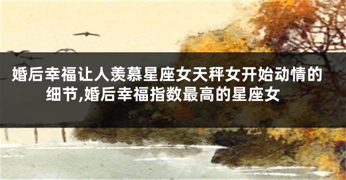 婚后幸福让人羡慕星座女天秤女开始动情的细节,婚后幸福指数最高的星座女