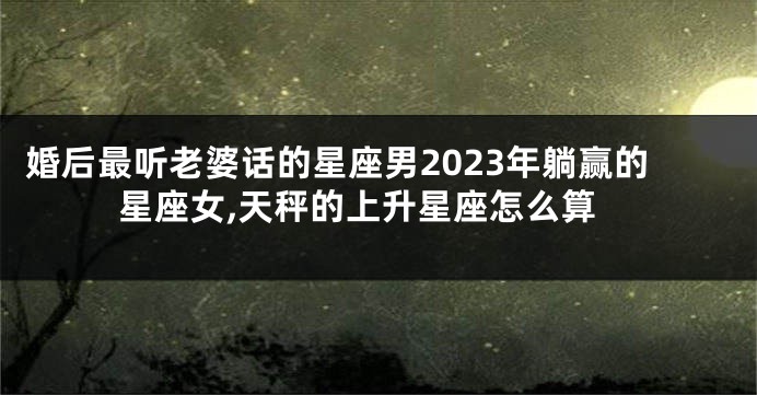 婚后最听老婆话的星座男2023年躺赢的星座女,天秤的上升星座怎么算