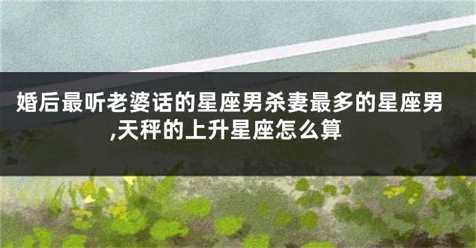 婚后最听老婆话的星座男杀妻最多的星座男,天秤的上升星座怎么算