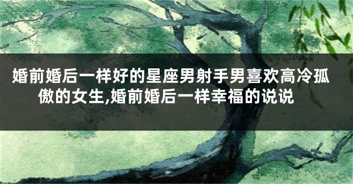 婚前婚后一样好的星座男射手男喜欢高冷孤傲的女生,婚前婚后一样幸福的说说