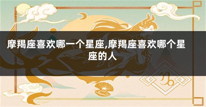 摩羯座喜欢哪一个星座,摩羯座喜欢哪个星座的人