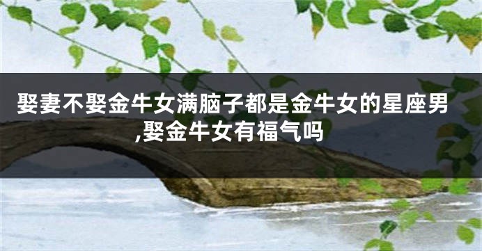 娶妻不娶金牛女满脑子都是金牛女的星座男,娶金牛女有福气吗