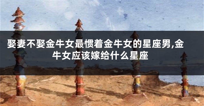娶妻不娶金牛女最惯着金牛女的星座男,金牛女应该嫁给什么星座