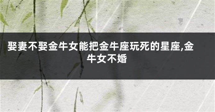 娶妻不娶金牛女能把金牛座玩死的星座,金牛女不婚