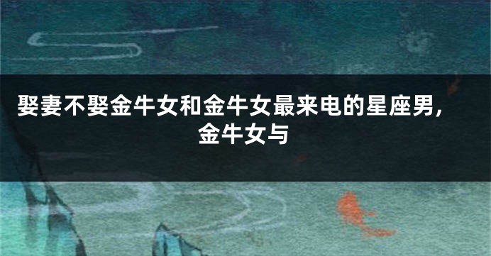 娶妻不娶金牛女和金牛女最来电的星座男,金牛女与