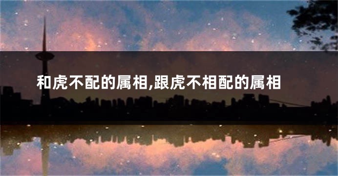 和虎不配的属相,跟虎不相配的属相