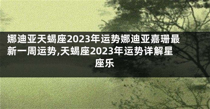 娜迪亚天蝎座2023年运势娜迪亚嘉珊最新一周运势,天蝎座2023年运势详解星座乐