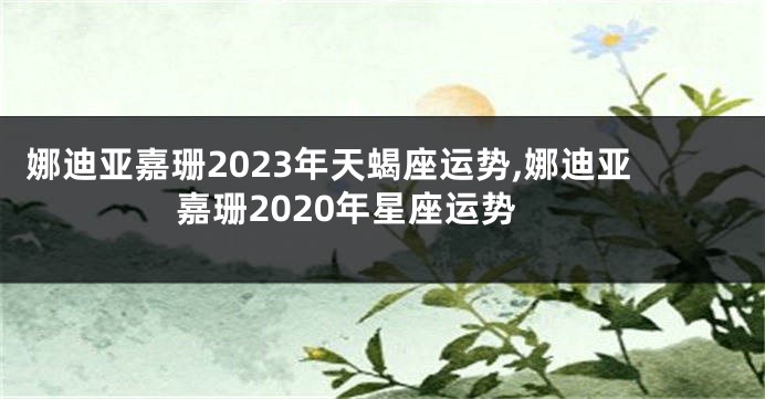 娜迪亚嘉珊2023年天蝎座运势,娜迪亚嘉珊2020年星座运势