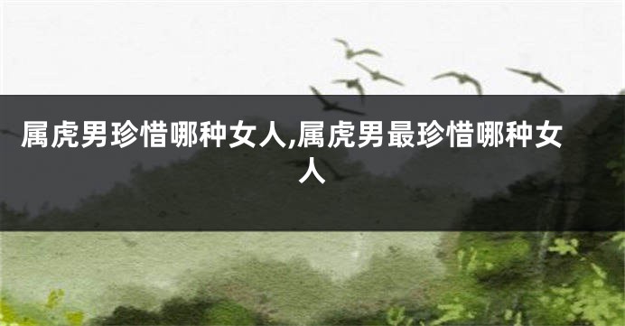属虎男珍惜哪种女人,属虎男最珍惜哪种女人