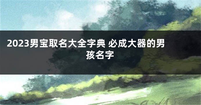 2023男宝取名大全字典 必成大器的男孩名字