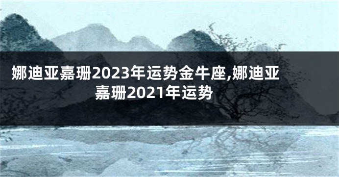 娜迪亚嘉珊2023年运势金牛座,娜迪亚嘉珊2021年运势